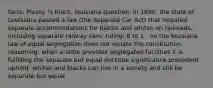 facts: Plessy ⅛ black, louisiana question: In 1890, the state of Louisiana passed a law (the Separate Car Act) that required separate accommodations for blacks and whites on railroads, including separate railway cars. ruling: 8 to 1 : no the louisiana law of equal segregation does not violate the constitution. reasoning: when a state provides segregated facilities it is fulfilling the separate but equal doctrine significance precedent upheld: whites and blacks can live in a society and still be separate but equal