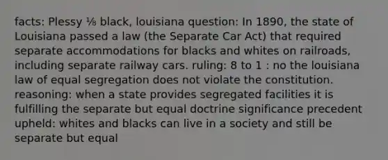 facts: Plessy ⅛ black, louisiana question: In 1890, the state of Louisiana passed a law (the Separate Car Act) that required separate accommodations for blacks and whites on railroads, including separate railway cars. ruling: 8 to 1 : no the louisiana law of equal segregation does not violate the constitution. reasoning: when a state provides segregated facilities it is fulfilling the separate but equal doctrine significance precedent upheld: whites and blacks can live in a society and still be separate but equal