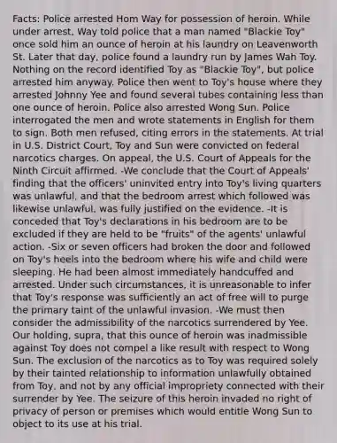 Facts: Police arrested Hom Way for possession of heroin. While under arrest, Way told police that a man named "Blackie Toy" once sold him an ounce of heroin at his laundry on Leavenworth St. Later that day, police found a laundry run by James Wah Toy. Nothing on the record identified Toy as "Blackie Toy", but police arrested him anyway. Police then went to Toy's house where they arrested Johnny Yee and found several tubes containing less than one ounce of heroin. Police also arrested Wong Sun. Police interrogated the men and wrote statements in English for them to sign. Both men refused, citing errors in the statements. At trial in U.S. District Court, Toy and Sun were convicted on federal narcotics charges. On appeal, the U.S. Court of Appeals for the Ninth Circuit affirmed. -We conclude that the Court of Appeals' finding that the officers' uninvited entry into Toy's living quarters was unlawful, and that the bedroom arrest which followed was likewise unlawful, was fully justified on the evidence. -It is conceded that Toy's declarations in his bedroom are to be excluded if they are held to be "fruits" of the agents' unlawful action. -Six or seven officers had broken the door and followed on Toy's heels into the bedroom where his wife and child were sleeping. He had been almost immediately handcuffed and arrested. Under such circumstances, it is unreasonable to infer that Toy's response was sufficiently an act of free will to purge the primary taint of the unlawful invasion. -We must then consider the admissibility of the narcotics surrendered by Yee. Our holding, supra, that this ounce of heroin was inadmissible against Toy does not compel a like result with respect to Wong Sun. The exclusion of the narcotics as to Toy was required solely by their tainted relationship to information unlawfully obtained from Toy, and not by any official impropriety connected with their surrender by Yee. The seizure of this heroin invaded no right of privacy of person or premises which would entitle Wong Sun to object to its use at his trial.