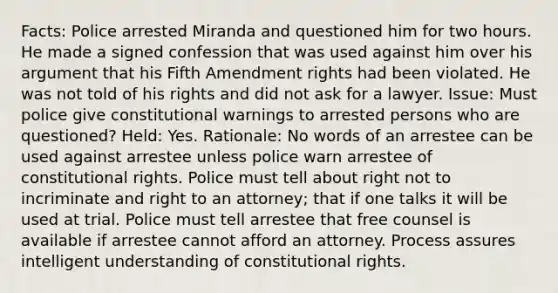 Facts: Police arrested Miranda and questioned him for two hours. He made a signed confession that was used against him over his argument that his Fifth Amendment rights had been violated. He was not told of his rights and did not ask for a lawyer. Issue: Must police give constitutional warnings to arrested persons who are questioned? Held: Yes. Rationale: No words of an arrestee can be used against arrestee unless police warn arrestee of constitutional rights. Police must tell about right not to incriminate and right to an attorney; that if one talks it will be used at trial. Police must tell arrestee that free counsel is available if arrestee cannot afford an attorney. Process assures intelligent understanding of constitutional rights.