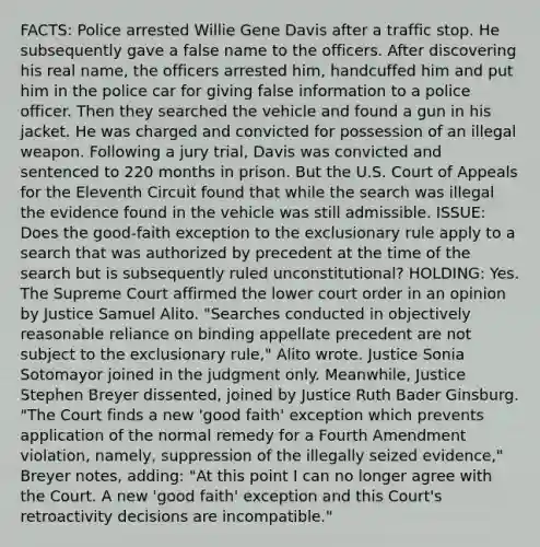 FACTS: Police arrested Willie Gene Davis after a traffic stop. He subsequently gave a false name to the officers. After discovering his real name, the officers arrested him, handcuffed him and put him in the police car for giving false information to a police officer. Then they searched the vehicle and found a gun in his jacket. He was charged and convicted for possession of an illegal weapon. Following a jury trial, Davis was convicted and sentenced to 220 months in prison. But the U.S. Court of Appeals for the Eleventh Circuit found that while the search was illegal the evidence found in the vehicle was still admissible. ISSUE: Does the good-faith exception to the exclusionary rule apply to a search that was authorized by precedent at the time of the search but is subsequently ruled unconstitutional? HOLDING: Yes. The Supreme Court affirmed the lower court order in an opinion by Justice Samuel Alito. "Searches conducted in objectively reasonable reliance on binding appellate precedent are not subject to the exclusionary rule," Alito wrote. Justice Sonia Sotomayor joined in the judgment only. Meanwhile, Justice Stephen Breyer dissented, joined by Justice Ruth Bader Ginsburg. "The Court finds a new 'good faith' exception which prevents application of the normal remedy for a Fourth Amendment violation, namely, suppression of the illegally seized evidence," Breyer notes, adding: "At this point I can no longer agree with the Court. A new 'good faith' exception and this Court's retroactivity decisions are incompatible."