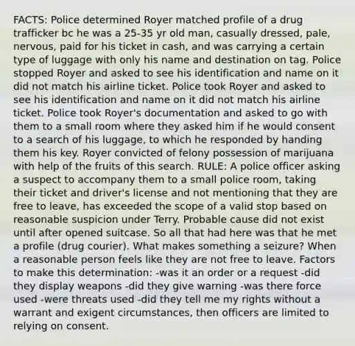 FACTS: Police determined Royer matched profile of a drug trafficker bc he was a 25-35 yr old man, casually dressed, pale, nervous, paid for his ticket in cash, and was carrying a certain type of luggage with only his name and destination on tag. Police stopped Royer and asked to see his identification and name on it did not match his airline ticket. Police took Royer and asked to see his identification and name on it did not match his airline ticket. Police took Royer's documentation and asked to go with them to a small room where they asked him if he would consent to a search of his luggage, to which he responded by handing them his key. Royer convicted of felony possession of marijuana with help of the fruits of this search. RULE: A police officer asking a suspect to accompany them to a small police room, taking their ticket and driver's license and not mentioning that they are free to leave, has exceeded the scope of a valid stop based on reasonable suspicion under Terry. Probable cause did not exist until after opened suitcase. So all that had here was that he met a profile (drug courier). What makes something a seizure? When a reasonable person feels like they are not free to leave. Factors to make this determination: -was it an order or a request -did they display weapons -did they give warning -was there force used -were threats used -did they tell me my rights without a warrant and exigent circumstances, then officers are limited to relying on consent.