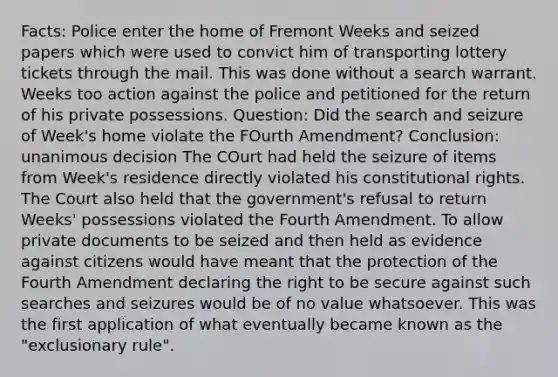 Facts: Police enter the home of Fremont Weeks and seized papers which were used to convict him of transporting lottery tickets through the mail. This was done without a search warrant. Weeks too action against the police and petitioned for the return of his private possessions. Question: Did the search and seizure of Week's home violate the FOurth Amendment? Conclusion: unanimous decision The COurt had held the seizure of items from Week's residence directly violated his constitutional rights. The Court also held that the government's refusal to return Weeks' possessions violated the Fourth Amendment. To allow private documents to be seized and then held as evidence against citizens would have meant that the protection of the Fourth Amendment declaring the right to be secure against such searches and seizures would be of no value whatsoever. This was the first application of what eventually became known as the "exclusionary rule".