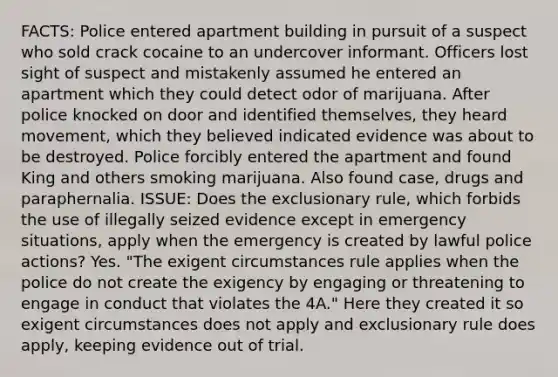 FACTS: Police entered apartment building in pursuit of a suspect who sold crack cocaine to an undercover informant. Officers lost sight of suspect and mistakenly assumed he entered an apartment which they could detect odor of marijuana. After police knocked on door and identified themselves, they heard movement, which they believed indicated evidence was about to be destroyed. Police forcibly entered the apartment and found King and others smoking marijuana. Also found case, drugs and paraphernalia. ISSUE: Does the exclusionary rule, which forbids the use of illegally seized evidence except in emergency situations, apply when the emergency is created by lawful police actions? Yes. "The exigent circumstances rule applies when the police do not create the exigency by engaging or threatening to engage in conduct that violates the 4A." Here they created it so exigent circumstances does not apply and exclusionary rule does apply, keeping evidence out of trial.