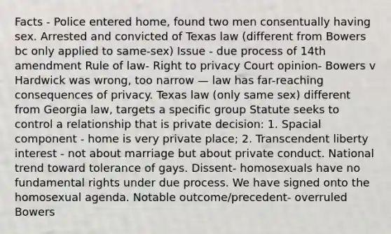 Facts - Police entered home, found two men consentually having sex. Arrested and convicted of Texas law (different from Bowers bc only applied to same-sex) Issue - due process of 14th amendment Rule of law- Right to privacy Court opinion- Bowers v Hardwick was wrong, too narrow — law has far-reaching consequences of privacy. Texas law (only same sex) different from Georgia law, targets a specific group Statute seeks to control a relationship that is private decision: 1. Spacial component - home is very private place; 2. Transcendent liberty interest - not about marriage but about private conduct. National trend toward tolerance of gays. Dissent- homosexuals have no fundamental rights under due process. We have signed onto the homosexual agenda. Notable outcome/precedent- overruled Bowers