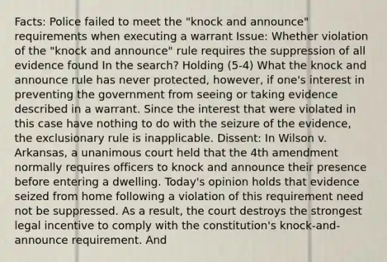 Facts: Police failed to meet the "knock and announce" requirements when executing a warrant Issue: Whether violation of the "knock and announce" rule requires the suppression of all evidence found In the search? Holding (5-4) What the knock and announce rule has never protected, however, if one's interest in preventing the government from seeing or taking evidence described in a warrant. Since the interest that were violated in this case have nothing to do with the seizure of the evidence, the exclusionary rule is inapplicable. Dissent: In Wilson v. Arkansas, a unanimous court held that the 4th amendment normally requires officers to knock and announce their presence before entering a dwelling. Today's opinion holds that evidence seized from home following a violation of this requirement need not be suppressed. As a result, the court destroys the strongest legal incentive to comply with the constitution's knock-and-announce requirement. And