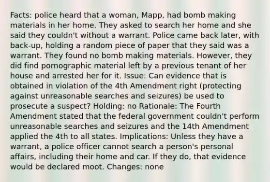 Facts: police heard that a woman, Mapp, had bomb making materials in her home. They asked to search her home and she said they couldn't without a warrant. Police came back later, with back-up, holding a random piece of paper that they said was a warrant. They found no bomb making materials. However, they did find pornographic material left by a previous tenant of her house and arrested her for it. Issue: Can evidence that is obtained in violation of the 4th Amendment right (protecting against unreasonable searches and seizures) be used to prosecute a suspect? Holding: no Rationale: The Fourth Amendment stated that the federal government couldn't perform unreasonable searches and seizures and the 14th Amendment applied the 4th to all states. Implications: Unless they have a warrant, a police officer cannot search a person's personal affairs, including their home and car. If they do, that evidence would be declared moot. Changes: none