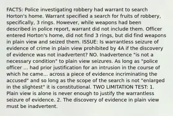 FACTS: Police investigating robbery had warrant to search Horton's home. Warrant specified a search for fruits of robbery, specifically, 3 rings. However, while weapons had been described in police report, warrant did not include them. Officer entered Horton's home, did not find 3 rings, but did find weapons in plain view and seized them. ISSUE: Is warrantless seizure of evidence of crime in plain view prohibited by 4A if the discovery of evidence was not inadvertent? NO. Inadvertence "is not a necessary condition" to plain view seizures. As long as "police officer ... had prior justification for an intrusion in the course of which he came... across a piece of evidence incriminating the accused" and so long as the scope of the search is not "enlarged in the slightest" it is constitutional. TWO LIMITATION TEST: 1. Plain view is alone is never enough to justify the warrantless seizure of evidence. 2. The discovery of evidence in plain view must be inadvertent.