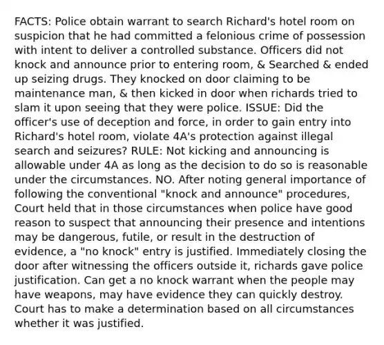 FACTS: Police obtain warrant to search Richard's hotel room on suspicion that he had committed a felonious crime of possession with intent to deliver a controlled substance. Officers did not knock and announce prior to entering room, & Searched & ended up seizing drugs. They knocked on door claiming to be maintenance man, & then kicked in door when richards tried to slam it upon seeing that they were police. ISSUE: Did the officer's use of deception and force, in order to gain entry into Richard's hotel room, violate 4A's protection against illegal search and seizures? RULE: Not kicking and announcing is allowable under 4A as long as the decision to do so is reasonable under the circumstances. NO. After noting general importance of following the conventional "knock and announce" procedures, Court held that in those circumstances when police have good reason to suspect that announcing their presence and intentions may be dangerous, futile, or result in the destruction of evidence, a "no knock" entry is justified. Immediately closing the door after witnessing the officers outside it, richards gave police justification. Can get a no knock warrant when the people may have weapons, may have evidence they can quickly destroy. Court has to make a determination based on all circumstances whether it was justified.