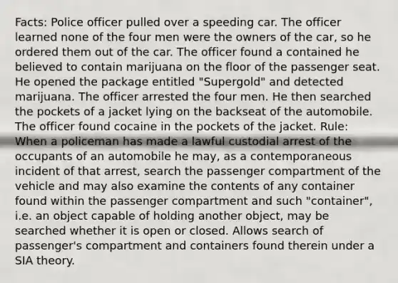 Facts: Police officer pulled over a speeding car. The officer learned none of the four men were the owners of the car, so he ordered them out of the car. The officer found a contained he believed to contain marijuana on the floor of the passenger seat. He opened the package entitled "Supergold" and detected marijuana. The officer arrested the four men. He then searched the pockets of a jacket lying on the backseat of the automobile. The officer found cocaine in the pockets of the jacket. Rule: When a policeman has made a lawful custodial arrest of the occupants of an automobile he may, as a contemporaneous incident of that arrest, search the passenger compartment of the vehicle and may also examine the contents of any container found within the passenger compartment and such "container", i.e. an object capable of holding another object, may be searched whether it is open or closed. Allows search of passenger's compartment and containers found therein under a SIA theory.