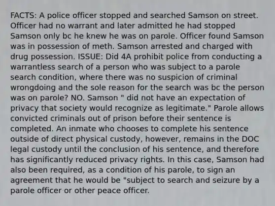 FACTS: A police officer stopped and searched Samson on street. Officer had no warrant and later admitted he had stopped Samson only bc he knew he was on parole. Officer found Samson was in possession of meth. Samson arrested and charged with drug possession. ISSUE: Did 4A prohibit police from conducting a warrantless search of a person who was subject to a parole search condition, where there was no suspicion of criminal wrongdoing and the sole reason for the search was bc the person was on parole? NO. Samson " did not have an expectation of privacy that society would recognize as legitimate." Parole allows convicted criminals out of prison before their sentence is completed. An inmate who chooses to complete his sentence outside of direct physical custody, however, remains in the DOC legal custody until the conclusion of his sentence, and therefore has significantly reduced privacy rights. In this case, Samson had also been required, as a condition of his parole, to sign an agreement that he would be "subject to search and seizure by a parole officer or other peace officer.