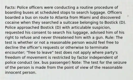 Facts: Police officers were conducting a routine procedure of boarding buses at scheduled stops to search luggage. Officers boarded a bus on route to Atlanta from Miami and discovered cocaine when they searched a suitcase belonging to Bostick (D). Police approached Bostick (D) with articulable suspicion, requested his consent to search his luggage, advised him of his right to refuse and never threatened him with a gun. Rule: The test is whether or not a reasonable person would feel free to decline the officer's requests or otherwise to terminate encounter; "free to leave" test does not apply where party's freedom of movement is restricted by factor independent of police conduct (ex. bus passenger) Note: The test for the seizure of the person is made from the point of view of the reasonable innocent person.