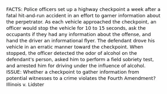 FACTS: Police officers set up a highway checkpoint a week after a fatal hit-and-run accident in an effort to garner information about the perpetrator. As each vehicle approached the checkpoint, an officer would stop the vehicle for 10 to 15 seconds, ask the occupants if they had any information about the offense, and hand the driver an informational flyer. The defendant drove his vehicle in an erratic manner toward the checkpoint. When stopped, the officer detected the odor of alcohol on the defendant's person, asked him to perform a field sobriety test, and arrested him for driving under the influence of alcohol. ISSUE: Whether a checkpoint to gather information from potential witnesses to a crime violates the Fourth Amendment?Illinois v. Lidster