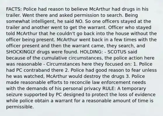 FACTS: Police had reason to believe McArthur had drugs in his trailer. Went there and asked permission to search. Being somewhat intelligent, he said NO. So one officers stayed at the trailer and another went to get the warrant. Officer who stayed told McArthur that he couldn't go back into the house without the officer being present. McArthur went back in a few times with the officer present and then the warrant came, they search, and SHOCKINGLY drugs were found. HOLDING: - SCOTUS said because of the cumulative circumstances, the police action here was reasonable - Circumstances here they focused on: 1. Police had PC contraband there 2. Police had good reason to fear unless he was watched, McArthur would destroy the drugs 3. Police made reasonable efforts to reconcile law enforcement needs with the demands of his personal privacy RULE: A temporary seizure supported by PC designed to protect the loss of evidence while police obtain a warrant for a reasonable amount of time is permissible.