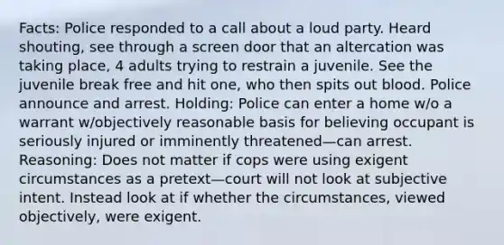 Facts: Police responded to a call about a loud party. Heard shouting, see through a screen door that an altercation was taking place, 4 adults trying to restrain a juvenile. See the juvenile break free and hit one, who then spits out blood. Police announce and arrest. Holding: Police can enter a home w/o a warrant w/objectively reasonable basis for believing occupant is seriously injured or imminently threatened—can arrest. Reasoning: Does not matter if cops were using exigent circumstances as a pretext—court will not look at subjective intent. Instead look at if whether the circumstances, viewed objectively, were exigent.