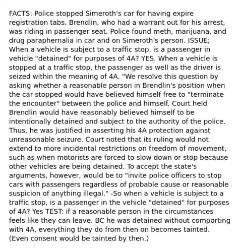 FACTS: Police stopped Simeroth's car for having expire registration tabs. Brendlin, who had a warrant out for his arrest, was riding in passenger seat. Police found meth, marijuana, and drug paraphernalia in car and on Simeroth's person. ISSUE; When a vehicle is subject to a traffic stop, is a passenger in vehicle "detained" for purposes of 4A? YES. When a vehicle is stopped at a traffic stop, the passenger as well as the driver is seized within the meaning of 4A. "We resolve this question by asking whether a reasonable person in Brendlin's position when the car stopped would have believed himself free to "terminate the encounter" between the police and himself. Court held Brendlin would have reasonably believed himself to be intentionally detained and subject to the authority of the police. Thus, he was justified in asserting his 4A protection against unreasonable seizure. Court noted that its ruling would not extend to more incidental restrictions on freedom of movement, such as when motorists are forced to slow down or stop because other vehicles are being detained. To accept the state's arguments, however, would be to "invite police officers to stop cars with passengers regardless of probable cause or reasonable suspicion of anything illegal." -So when a vehicle is subject to a traffic stop, is a passenger in the vehicle "detained" for purposes of 4A? Yes TEST: if a reasonable person in the circumstances feels like they can leave. BC he was detained without comporting with 4A, everything they do from then on becomes tainted. (Even consent would be tainted by then.)