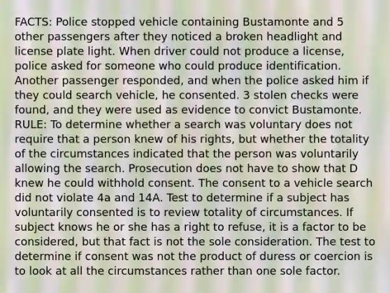 FACTS: Police stopped vehicle containing Bustamonte and 5 other passengers after they noticed a broken headlight and license plate light. When driver could not produce a license, police asked for someone who could produce identification. Another passenger responded, and when the police asked him if they could search vehicle, he consented. 3 stolen checks were found, and they were used as evidence to convict Bustamonte. RULE: To determine whether a search was voluntary does not require that a person knew of his rights, but whether the totality of the circumstances indicated that the person was voluntarily allowing the search. Prosecution does not have to show that D knew he could withhold consent. The consent to a vehicle search did not violate 4a and 14A. Test to determine if a subject has voluntarily consented is to review totality of circumstances. If subject knows he or she has a right to refuse, it is a factor to be considered, but that fact is not the sole consideration. The test to determine if consent was not the product of duress or coercion is to look at all the circumstances rather than one sole factor.