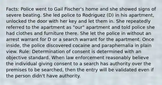 Facts: Police went to Gail Fischer's home and she showed signs of severe beating. She led police to Rodriguez (D) in his apartment, unlocked the door with her key and let them in. She repeatedly referred to the apartment as "our" apartment and told police she had clothes and furniture there. She let the police in without an arrest warrant for D or a search warrant for the apartment. Once inside, the police discovered cocaine and paraphernalia in plain view. Rule: Determination of consent is determined with an objective standard. When law enforcement reasonably believe the individual giving consent to a search has authority over the premises to be searched, then the entry will be validated even if the person didn't have authority.