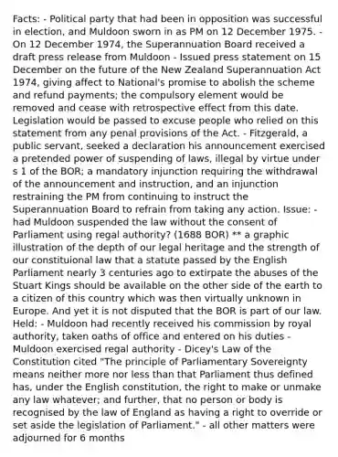 Facts: - Political party that had been in opposition was successful in election, and Muldoon sworn in as PM on 12 December 1975. - On 12 December 1974, the Superannuation Board received a draft press release from Muldoon - Issued press statement on 15 December on the future of the New Zealand Superannuation Act 1974, giving affect to National's promise to abolish the scheme and refund payments; the compulsory element would be removed and cease with retrospective effect from this date. Legislation would be passed to excuse people who relied on this statement from any penal provisions of the Act. - Fitzgerald, a public servant, seeked a declaration his announcement exercised a pretended power of suspending of laws, illegal by virtue under s 1 of the BOR; a mandatory injunction requiring the withdrawal of the announcement and instruction, and an injunction restraining the PM from continuing to instruct the Superannuation Board to refrain from taking any action. Issue: - had Muldoon suspended the law without the consent of Parliament using regal authority? (1688 BOR) ** a graphic illustration of the depth of our legal heritage and the strength of our constituional law that a statute passed by the English Parliament nearly 3 centuries ago to extirpate the abuses of the Stuart Kings should be available on the other side of the earth to a citizen of this country which was then virtually unknown in Europe. And yet it is not disputed that the BOR is part of our law. Held: - Muldoon had recently received his commission by royal authority, taken oaths of office and entered on his duties - Muldoon exercised regal authority - Dicey's Law of the Constitution cited "The principle of Parliamentary Sovereignty means neither more nor less than that Parliament thus defined has, under the English constitution, the right to make or unmake any law whatever; and further, that no person or body is recognised by the law of England as having a right to override or set aside the legislation of Parliament." - all other matters were adjourned for 6 months