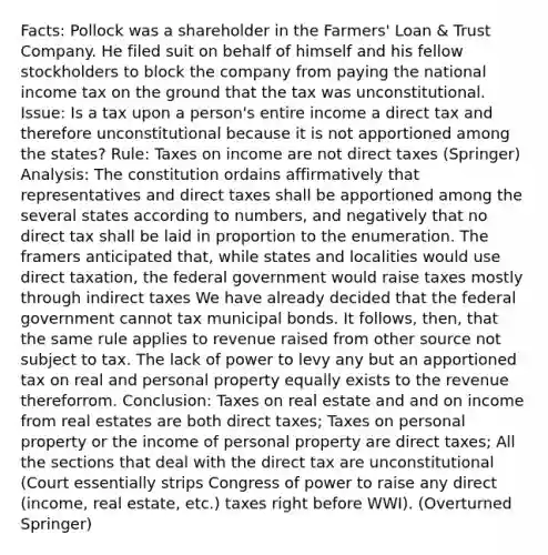 Facts: Pollock was a shareholder in the Farmers' Loan & Trust Company. He filed suit on behalf of himself and his fellow stockholders to block the company from paying the national income tax on the ground that the tax was unconstitutional. Issue: Is a tax upon a person's entire income a direct tax and therefore unconstitutional because it is not apportioned among the states? Rule: Taxes on income are not direct taxes (Springer) Analysis: The constitution ordains affirmatively that representatives and direct taxes shall be apportioned among the several states according to numbers, and negatively that no direct tax shall be laid in proportion to the enumeration. The framers anticipated that, while states and localities would use direct taxation, the federal government would raise taxes mostly through indirect taxes We have already decided that the federal government cannot tax municipal bonds. It follows, then, that the same rule applies to revenue raised from other source not subject to tax. The lack of power to levy any but an apportioned tax on real and personal property equally exists to the revenue thereforrom. Conclusion: Taxes on real estate and and on income from real estates are both direct taxes; Taxes on personal property or the income of personal property are direct taxes; All the sections that deal with the direct tax are unconstitutional (Court essentially strips Congress of power to raise any direct (income, real estate, etc.) taxes right before WWI). (Overturned Springer)