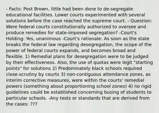 - Facts: Post Brown, little had been done to de-segregate educational facilities. Lower courts experimented with several solutions before the case reached the supreme court. - Question: Were federal courts constitutionally authorized to oversee and produce remedies for state-imposed segregation? -Court's Holding: Yes, unanimous -Court's rationale: As soon as the state breaks the federal law regarding desegregation, the scope of the power of federal courts expands, and becomes broad and flexible. 1) Remedial plans for desegregation were to be judged by their effectiveness. Also, the use of quotas were legit "starting points" for solutions 2) Predominately black schools required close-scrutiny by courts 3) non-contiguous attendance zones, as interim corrective measures, were within the courts' remedial powers (something about proportioning school zones) 4) no rigid guidelines could be established concerning busing of students to particular schools. -Any tests or standards that are derived from the cases: ???