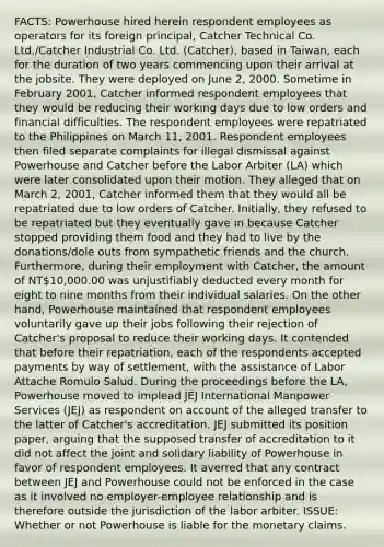 FACTS: Powerhouse hired herein respondent employees as operators for its foreign principal, Catcher Technical Co. Ltd./Catcher Industrial Co. Ltd. (Catcher), based in Taiwan, each for the duration of two years commencing upon their arrival at the jobsite. They were deployed on June 2, 2000. Sometime in February 2001, Catcher informed respondent employees that they would be reducing their working days due to low orders and financial difficulties. The respondent employees were repatriated to the Philippines on March 11, 2001. Respondent employees then filed separate complaints for illegal dismissal against Powerhouse and Catcher before the Labor Arbiter (LA) which were later consolidated upon their motion. They alleged that on March 2, 2001, Catcher informed them that they would all be repatriated due to low orders of Catcher. Initially, they refused to be repatriated but they eventually gave in because Catcher stopped providing them food and they had to live by the donations/dole outs from sympathetic friends and the church. Furthermore, during their employment with Catcher, the amount of NT10,000.00 was unjustifiably deducted every month for eight to nine months from their individual salaries. On the other hand, Powerhouse maintained that respondent employees voluntarily gave up their jobs following their rejection of Catcher's proposal to reduce their working days. It contended that before their repatriation, each of the respondents accepted payments by way of settlement, with the assistance of Labor Attache Romulo Salud. During the proceedings before the LA, Powerhouse moved to implead JEJ International Manpower Services (JEJ) as respondent on account of the alleged transfer to the latter of Catcher's accreditation. JEJ submitted its position paper, arguing that the supposed transfer of accreditation to it did not affect the joint and solidary liability of Powerhouse in favor of respondent employees. It averred that any contract between JEJ and Powerhouse could not be enforced in the case as it involved no employer-employee relationship and is therefore outside the jurisdiction of the labor arbiter. ISSUE: Whether or not Powerhouse is liable for the monetary claims.