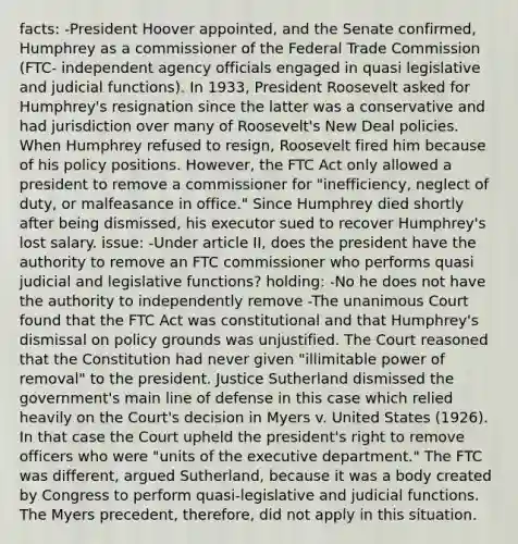 facts: -President Hoover appointed, and the Senate confirmed, Humphrey as a commissioner of the Federal Trade Commission (FTC- independent agency officials engaged in quasi legislative and judicial functions). In 1933, President Roosevelt asked for Humphrey's resignation since the latter was a conservative and had jurisdiction over many of Roosevelt's New Deal policies. When Humphrey refused to resign, Roosevelt fired him because of his policy positions. However, the FTC Act only allowed a president to remove a commissioner for "inefficiency, neglect of duty, or malfeasance in office." Since Humphrey died shortly after being dismissed, his executor sued to recover Humphrey's lost salary. issue: -Under article II, does the president have the authority to remove an FTC commissioner who performs quasi judicial and legislative functions? holding: -No he does not have the authority to independently remove -The unanimous Court found that the FTC Act was constitutional and that Humphrey's dismissal on policy grounds was unjustified. The Court reasoned that the Constitution had never given "illimitable power of removal" to the president. Justice Sutherland dismissed the government's main line of defense in this case which relied heavily on the Court's decision in Myers v. United States (1926). In that case the Court upheld the president's right to remove officers who were "units of the executive department." The FTC was different, argued Sutherland, because it was a body created by Congress to perform quasi-legislative and judicial functions. The Myers precedent, therefore, did not apply in this situation.