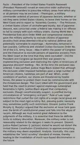 Facts: --President of the United States Franklin Roosevelt (President Roosevelt) issued an executive order authorizing military commanders to prescribe military areas from which any or all persons may be excluded. --Thereupon, a military commander ordered all persons of Japanese descent, whether or not they were United States citizens, to leave their homes on the West Coast and to report to "Assembly Centers." --The Petitioner, a United States citizen of unchallenged loyalty, but of Japanese descent, was convicted under a federal law making it an offense to fail to comply with such military orders. During World War II, Presidential Executive Order 9066 and congressional statutes gave the military authority to exclude citizens of Japanese ancestry from areas deemed critical to national defense and potentially vulnerable to espionage. --Korematsu remained in San Leandro, California and violated Civilian Exclusion Order No. 34 of the U.S. Army. Issue: --Was it within the power of Congress and the Executive to exclude persons of Japanese ancestry from the West Coast at the time that they were excluded? --Did the President and Congress go beyond their war powers by implementing exclusion and restricting the rights of Americans of Japanese descent? Holding: --Yes. At the time the exclusion was ordered, it was justified. Justice Hugo Black stated that although the exclusion order imposed hardships upon a large number of American citizens, hardships are part of war. When, under conditions of warfare, our shores are threatened by hostile forces, the power to protect them must be commensurate with the threatened danger. The Court sided with the government and held that the need to protect against espionage outweighed Korematsu's rights. Justice Black argued that compulsory exclusion, though constitutionally suspect, is justified during circumstances of "emergency and peril." Rule of Law. Legal restrictions that curtail the civil rights of a single racial group are subject to the most rigid scrutiny. But, pressing public necessity may sometimes justify such restrictions. Dissent: Justice Frank Murphy (J. Murphy) argued that the exclusion at issue here goes over the brink of constitutional power and falls into the abyss of racism. Although we must extend great deference to the judgments of the military, it is essential that there be definite limits to military discretion. Moreover, the military order is not reasonably related to the dangers it seeks to prevent. Dissent: Justice Robert Jackson (J. Jackson) stated he would not distort the United States Constitution (Constitution) to approve everything the military may deem expedient. Analysis. Ironically, this case establishes the "strict scrutiny" standard of review, thereby leading to the invalidation of much race-based discrimination in the future.