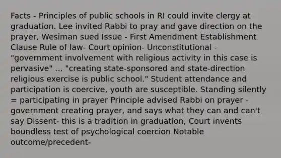 Facts - Principles of public schools in RI could invite clergy at graduation. Lee invited Rabbi to pray and gave direction on the prayer, Wesiman sued Issue - First Amendment Establishment Clause Rule of law- Court opinion- Unconstitutional - "government involvement with religious activity in this case is pervasive" ... "creating state-sponsored and state-direction religious exercise is public school." Student attendance and participation is coercive, youth are susceptible. Standing silently = participating in prayer Principle advised Rabbi on prayer - government creating prayer, and says what they can and can't say Dissent- this is a tradition in graduation, Court invents boundless test of psychological coercion Notable outcome/precedent-