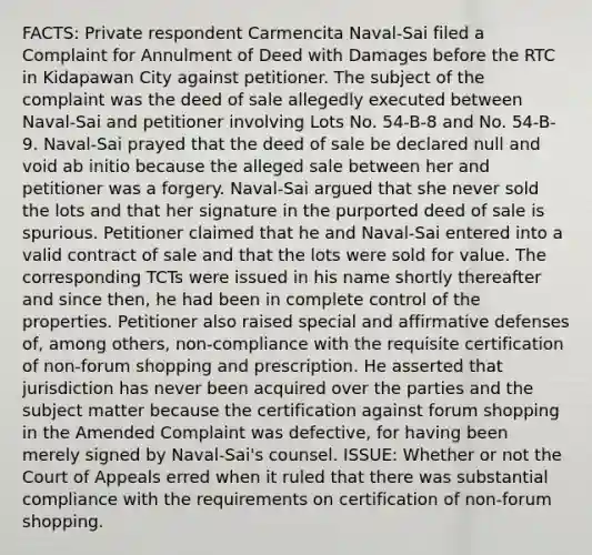 FACTS: Private respondent Carmencita Naval-Sai filed a Complaint for Annulment of Deed with Damages before the RTC in Kidapawan City against petitioner. The subject of the complaint was the deed of sale allegedly executed between Naval-Sai and petitioner involving Lots No. 54-B-8 and No. 54-B-9. Naval-Sai prayed that the deed of sale be declared null and void ab initio because the alleged sale between her and petitioner was a forgery. Naval-Sai argued that she never sold the lots and that her signature in the purported deed of sale is spurious. Petitioner claimed that he and Naval-Sai entered into a valid contract of sale and that the lots were sold for value. The corresponding TCTs were issued in his name shortly thereafter and since then, he had been in complete control of the properties. Petitioner also raised special and affirmative defenses of, among others, non-compliance with the requisite certification of non-forum shopping and prescription. He asserted that jurisdiction has never been acquired over the parties and the subject matter because the certification against forum shopping in the Amended Complaint was defective, for having been merely signed by Naval-Sai's counsel. ISSUE: Whether or not the Court of Appeals erred when it ruled that there was substantial compliance with the requirements on certification of non-forum shopping.