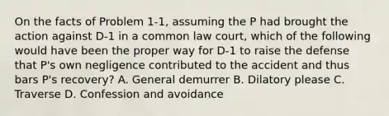 On the facts of Problem 1-1, assuming the P had brought the action against D-1 in a common law court, which of the following would have been the proper way for D-1 to raise the defense that P's own negligence contributed to the accident and thus bars P's recovery? A. General demurrer B. Dilatory please C. Traverse D. Confession and avoidance