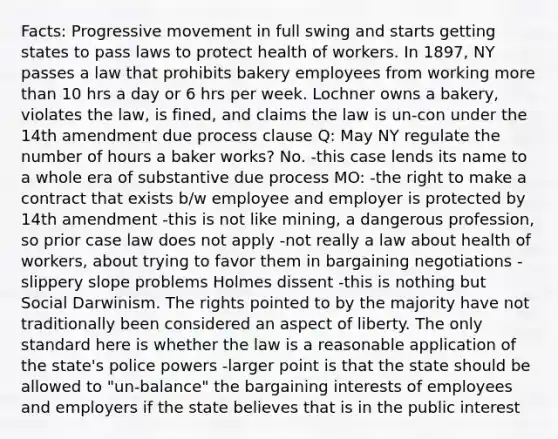 Facts: Progressive movement in full swing and starts getting states to pass laws to protect health of workers. In 1897, NY passes a law that prohibits bakery employees from working more than 10 hrs a day or 6 hrs per week. Lochner owns a bakery, violates the law, is fined, and claims the law is un-con under the 14th amendment due process clause Q: May NY regulate the number of hours a baker works? No. -this case lends its name to a whole era of substantive due process MO: -the right to make a contract that exists b/w employee and employer is protected by 14th amendment -this is not like mining, a dangerous profession, so prior case law does not apply -not really a law about health of workers, about trying to favor them in bargaining negotiations -slippery slope problems Holmes dissent -this is nothing but Social Darwinism. The rights pointed to by the majority have not traditionally been considered an aspect of liberty. The only standard here is whether the law is a reasonable application of the state's police powers -larger point is that the state should be allowed to "un-balance" the bargaining interests of employees and employers if the state believes that is in the public interest