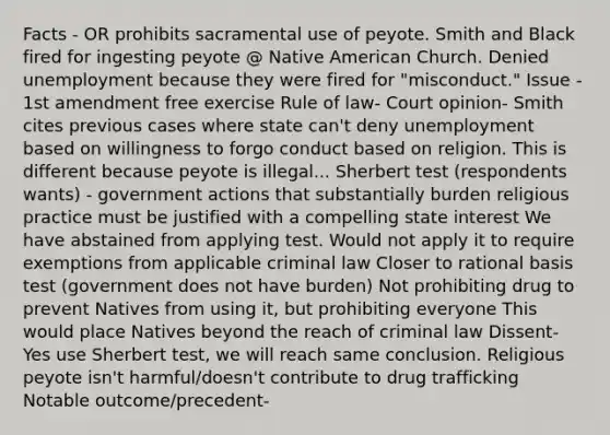 Facts - OR prohibits sacramental use of peyote. Smith and Black fired for ingesting peyote @ Native American Church. Denied unemployment because they were fired for "misconduct." Issue - 1st amendment free exercise Rule of law- Court opinion- Smith cites previous cases where state can't deny unemployment based on willingness to forgo conduct based on religion. This is different because peyote is illegal... Sherbert test (respondents wants) - government actions that substantially burden religious practice must be justified with a compelling state interest We have abstained from applying test. Would not apply it to require exemptions from applicable criminal law Closer to rational basis test (government does not have burden) Not prohibiting drug to prevent Natives from using it, but prohibiting everyone This would place Natives beyond the reach of criminal law Dissent- Yes use Sherbert test, we will reach same conclusion. Religious peyote isn't harmful/doesn't contribute to drug trafficking Notable outcome/precedent-