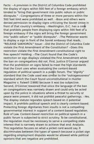 Facts: --A provision in the District of Columbia Code prohibited the display of signs within 500 feet of a foreign embassy which tended to "bring that government into public odium or public disrepute." --Congregations of three or more persons within the 500 feet limit were prohibited as well. --Boos and others were denied permission to display signs criticizing the Soviet Union in front of that country's embassy. --Washington, D.C. has a code that prohibits people from displaying signs within 500 feet of a foreign embassy if the signs will bring the foreign government into "public odium" or "public disrepute". --The Petitioner wants to display a sign in front of the Soviet embassy that reads, "RELEASE SAKHOROV." Issue: --Did the District of Columbia Code violate the First Amendment of the Constitution? --Does this restriction violate the First Amendment constitutional right to free speech? Holding: --The Court found that the Code's restriction on sign displays violated the First Amendment while the ban on congregations did not. First, Justice O'Connor argued that the prohibition on signs failed to meet the high standards that the Court uses when evaluating the content-based regulation of political speech in a public forum. The "dignity" standard that the Code used was similar to the "outrageousness" standard which the Court found unconstitutional in Hustler Magazine v. Falwell (1988) because it was too subjective. Second, O'Connor reasoned that since the language of the ban on congregations was narrowly drawn and could only be acted upon by the police in situations where a threat to security or peace were present, it did not prohibit peaceful gatherings. --Yes. The display statute regulates speech based on it potential impact. It prohibits political speech and is clearly content-based. Protecting foreign dignitaries from insults is not a compelling governmental interest in support of a content-based regulation. Rule of Law. Content-based restriction on political speech in a public forum is subjected to strict scrutiny. To be constitutional, the regulation must be necessary to serve a compelling state interest that is narrowly drawn to achieve that end. Analysis. This regulation focuses on what a picket card would say. It discriminates between the types of speech because a picket sign regarding employment disputes would be allowed while political opinions that are negative are prohibited.