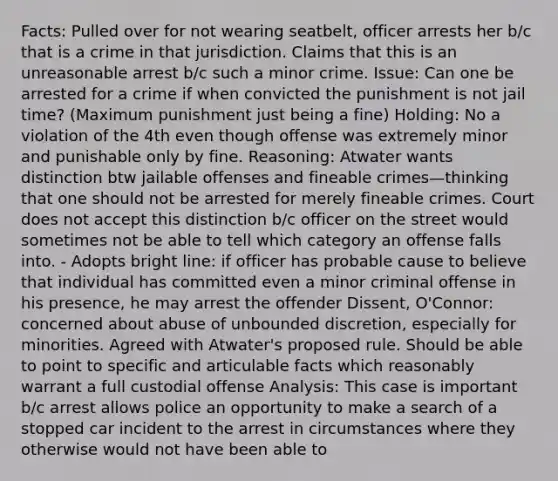 Facts: Pulled over for not wearing seatbelt, officer arrests her b/c that is a crime in that jurisdiction. Claims that this is an unreasonable arrest b/c such a minor crime. Issue: Can one be arrested for a crime if when convicted the punishment is not jail time? (Maximum punishment just being a fine) Holding: No a violation of the 4th even though offense was extremely minor and punishable only by fine. Reasoning: Atwater wants distinction btw jailable offenses and fineable crimes—thinking that one should not be arrested for merely fineable crimes. Court does not accept this distinction b/c officer on the street would sometimes not be able to tell which category an offense falls into. - Adopts bright line: if officer has probable cause to believe that individual has committed even a minor criminal offense in his presence, he may arrest the offender Dissent, O'Connor: concerned about abuse of unbounded discretion, especially for minorities. Agreed with Atwater's proposed rule. Should be able to point to specific and articulable facts which reasonably warrant a full custodial offense Analysis: This case is important b/c arrest allows police an opportunity to make a search of a stopped car incident to the arrest in circumstances where they otherwise would not have been able to