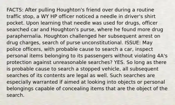 FACTS: After pulling Houghton's friend over during a routine traffic stop, a WY HP officer noticed a needle in driver's shirt pocket. Upon learning that needle was used for drugs, officer searched car and Houghton's purse, where he found more drug paraphernalia. Houghton challenged her subsequent arrest on drug charges, search of purse unconstitutional. ISSUE: May police officers, with probable cause to search a car, inspect personal items belonging to its passengers without violating 4A's protection against unreasonable searches? YES. So long as there is probable cause to search a stopped vehicle, all subsequent searches of its contents are legal as well. Such searches are especially warranted if aimed at looking into objects or personal belongings capable of concealing items that are the object of the search.