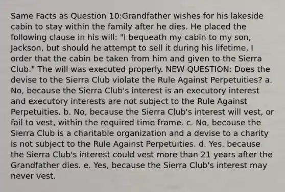 Same Facts as Question 10:Grandfather wishes for his lakeside cabin to stay within the family after he dies. He placed the following clause in his will: "I bequeath my cabin to my son, Jackson, but should he attempt to sell it during his lifetime, I order that the cabin be taken from him and given to the Sierra Club." The will was executed properly. NEW QUESTION: Does the devise to the Sierra Club violate the Rule Against Perpetuities? a. No, because the Sierra Club's interest is an executory interest and executory interests are not subject to the Rule Against Perpetuities. b. No, because the Sierra Club's interest will vest, or fail to vest, within the required time frame. c. No, because the Sierra Club is a charitable organization and a devise to a charity is not subject to the Rule Against Perpetuities. d. Yes, because the Sierra Club's interest could vest more than 21 years after the Grandfather dies. e. Yes, because the Sierra Club's interest may never vest.