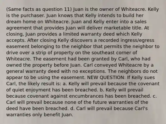 (Same facts as question 11) Juan is the owner of Whiteacre. Kelly is the purchaser. Juan knows that Kelly intends to build her dream home on Whiteacre. Juan and Kelly enter into a sales agreement that provides Juan will deliver marketable title. At closing, Juan provides a limited warranty deed which Kelly accepts. After closing Kelly discovers a recorded ingress/egress easement belonging to the neighbor that permits the neighbor to drive over a strip of property on the southeast corner of Whiteacre. The easement had been granted by Carl, who had owned the property before Juan. Carl conveyed Whiteacre by a general warranty deed with no exceptions. The neighbors do not appear to be using the easement. NEW QUESTION: If Kelly sues Carl, the likely result is: a. Kelly will prevail because the covenant of quiet enjoyment has been breached. b. Kelly will prevail because covenant against encumbrances has been breached. c. Carl will prevail because none of the future warranties of the deed have been breached. d. Carl will prevail because Carl's warranties only benefit Juan.