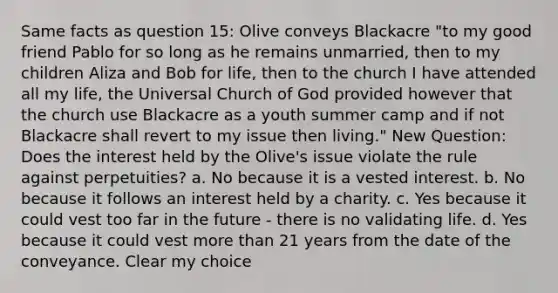 Same facts as question 15: Olive conveys Blackacre "to my good friend Pablo for so long as he remains unmarried, then to my children Aliza and Bob for life, then to the church I have attended all my life, the Universal Church of God provided however that the church use Blackacre as a youth summer camp and if not Blackacre shall revert to my issue then living." New Question: Does the interest held by the Olive's issue violate the rule against perpetuities? a. No because it is a vested interest. b. No because it follows an interest held by a charity. c. Yes because it could vest too far in the future - there is no validating life. d. Yes because it could vest more than 21 years from the date of the conveyance. Clear my choice