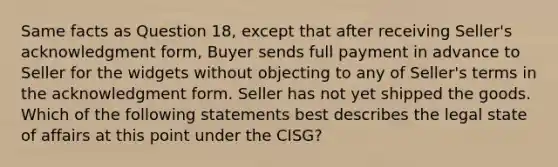 Same facts as Question 18, except that after receiving Seller's acknowledgment form, Buyer sends full payment in advance to Seller for the widgets without objecting to any of Seller's terms in the acknowledgment form. Seller has not yet shipped the goods. Which of the following statements best describes the legal state of affairs at this point under the CISG?