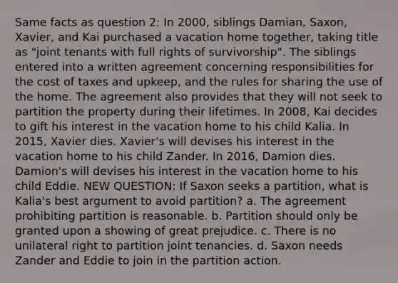 Same facts as question 2: In 2000, siblings Damian, Saxon, Xavier, and Kai purchased a vacation home together, taking title as "joint tenants with full rights of survivorship". The siblings entered into a written agreement concerning responsibilities for the cost of taxes and upkeep, and the rules for sharing the use of the home. The agreement also provides that they will not seek to partition the property during their lifetimes. In 2008, Kai decides to gift his interest in the vacation home to his child Kalia. In 2015, Xavier dies. Xavier's will devises his interest in the vacation home to his child Zander. In 2016, Damion dies. Damion's will devises his interest in the vacation home to his child Eddie. NEW QUESTION: If Saxon seeks a partition, what is Kalia's best argument to avoid partition? a. The agreement prohibiting partition is reasonable. b. Partition should only be granted upon a showing of great prejudice. c. There is no unilateral right to partition joint tenancies. d. Saxon needs Zander and Eddie to join in the partition action.