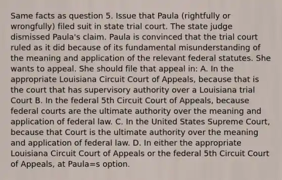 Same facts as question 5. Issue that Paula (rightfully or wrongfully) filed suit in state trial court. The state judge dismissed Paula's claim. Paula is convinced that the trial court ruled as it did because of its fundamental misunderstanding of the meaning and application of the relevant federal statutes. She wants to appeal. She should file that appeal in: A. In the appropriate Louisiana Circuit Court of Appeals, because that is the court that has supervisory authority over a Louisiana trial Court B. In the federal 5th Circuit Court of Appeals, because federal courts are the ultimate authority over the meaning and application of federal law. C. In the United States Supreme Court, because that Court is the ultimate authority over the meaning and application of federal law. D. In either the appropriate Louisiana Circuit Court of Appeals or the federal 5th Circuit Court of Appeals, at Paula=s option.