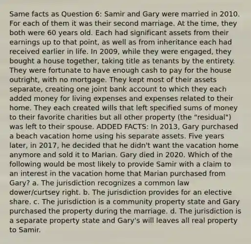 Same facts as Question 6: Samir and Gary were married in 2010. For each of them it was their second marriage. At the time, they both were 60 years old. Each had significant assets from their earnings up to that point, as well as from inheritance each had received earlier in life. In 2009, while they were engaged, they bought a house together, taking title as tenants by the entirety. They were fortunate to have enough cash to pay for the house outright, with no mortgage. They kept most of their assets separate, creating one joint bank account to which they each added money for living expenses and expenses related to their home. They each created wills that left specified sums of money to their favorite charities but all other property (the "residual") was left to their spouse. ADDED FACTS: In 2013, Gary purchased a beach vacation home using his separate assets. Five years later, in 2017, he decided that he didn't want the vacation home anymore and sold it to Marian. Gary died in 2020. Which of the following would be most likely to provide Samir with a claim to an interest in the vacation home that Marian purchased from Gary? a. The jurisdiction recognizes a common law dower/curtsey right. b. The jurisdiction provides for an elective share. c. The jurisdiction is a community property state and Gary purchased the property during the marriage. d. The jurisdiction is a separate property state and Gary's will leaves all real property to Samir.