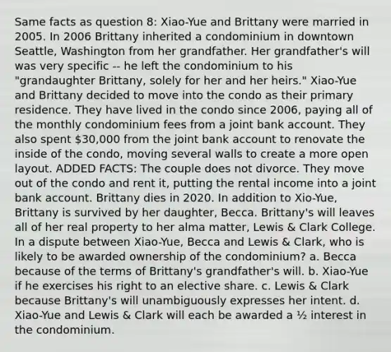 Same facts as question 8: Xiao-Yue and Brittany were married in 2005. In 2006 Brittany inherited a condominium in downtown Seattle, Washington from her grandfather. Her grandfather's will was very specific -- he left the condominium to his "grandaughter Brittany, solely for her and her heirs." Xiao-Yue and Brittany decided to move into the condo as their primary residence. They have lived in the condo since 2006, paying all of the monthly condominium fees from a joint bank account. They also spent 30,000 from the joint bank account to renovate the inside of the condo, moving several walls to create a more open layout. ADDED FACTS: The couple does not divorce. They move out of the condo and rent it, putting the rental income into a joint bank account. Brittany dies in 2020. In addition to Xio-Yue, Brittany is survived by her daughter, Becca. Brittany's will leaves all of her real property to her alma matter, Lewis & Clark College. In a dispute between Xiao-Yue, Becca and Lewis & Clark, who is likely to be awarded ownership of the condominium? a. Becca because of the terms of Brittany's grandfather's will. b. Xiao-Yue if he exercises his right to an elective share. c. Lewis & Clark because Brittany's will unambiguously expresses her intent. d. Xiao-Yue and Lewis & Clark will each be awarded a ½ interest in the condominium.