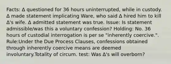 Facts: ∆ questioned for 36 hours uninterrupted, while in custody. ∆ made statement implicating Ware, who said ∆ hired him to kill ∆'s wife. ∆ admitted statement was true. Issue: Is statement admissible/was this a voluntary confession? Holding: No. 36 hours of custodial interrogation is per se "inherently coercive.". Rule:Under the Due Process Clauses, confessions obtained through inherently coercive means are deemed involuntary.Totality of circum. test: Was ∆'s will overborn?