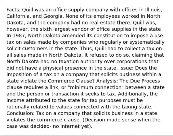 Facts: Quill was an office supply company with offices in Illinois, California, and Georgia. None of its employees worked in North Dakota, and the company had no real estate there. Quill was, however, the sixth largest vendor of office supplies in the state In 1987, North Dakota amended its constitution to impose a use tax on sales made by companies who regularly or systematically solicit customers in the state. Thus, Quill had to collect a tax on all sales made in North Dakota. It refused to do so, claiming that North Dakota had no taxation authority over corporations that did not have a physical presence in the state. Issue: Does the imposition of a tax on a company that solicits business within a state violate the Commerce Clause? Analysis: The Due Process clause requires a link, or "minimum connection" between a state and the person or transaction it seeks to tax. Additionally, the income attributed to the state for tax purposes must be rationally related to values connected with the taxing state. Conclusion: Tax on a company that solicits business in a state violates the commerce clause. (Decision made sense when the case was decided- no internet yet).