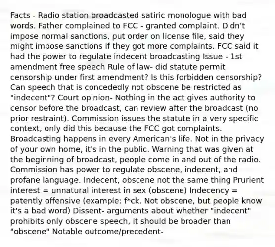 Facts - Radio station broadcasted satiric monologue with bad words. Father complained to FCC - granted complaint. Didn't impose normal sanctions, put order on license file, said they might impose sanctions if they got more complaints. FCC said it had the power to regulate indecent broadcasting Issue - 1st amendment free speech Rule of law- did statute permit censorship under first amendment? Is this forbidden censorship? Can speech that is concededly not obscene be restricted as "indecent"? Court opinion- Nothing in the act gives authority to censor before the broadcast, can review after the broadcast (no prior restraint). Commission issues the statute in a very specific context, only did this because the FCC got complaints. Broadcasting happens in every American's life. Not in the privacy of your own home, it's in the public. Warning that was given at the beginning of broadcast, people come in and out of the radio. Commission has power to regulate obscene, indecent, and profane language. Indecent, obscene not the same thing Prurient interest = unnatural interest in sex (obscene) Indecency = patently offensive (example: f*ck. Not obscene, but people know it's a bad word) Dissent- arguments about whether "indecent" prohibits only obscene speech, it should be broader than "obscene" Notable outcome/precedent-