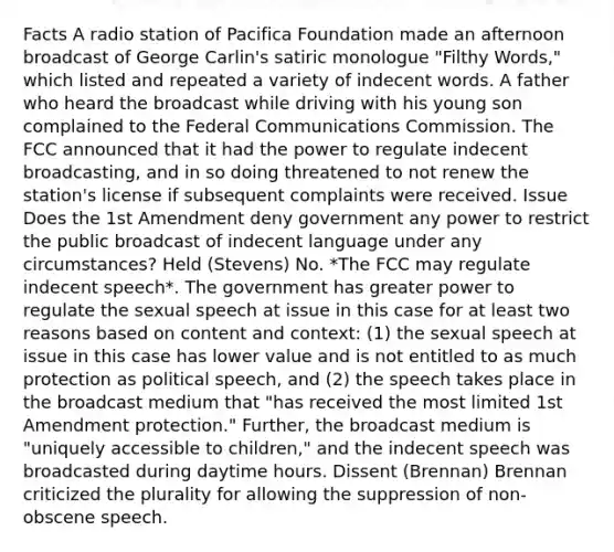 Facts A radio station of Pacifica Foundation made an afternoon broadcast of George Carlin's satiric monologue "Filthy Words," which listed and repeated a variety of indecent words. A father who heard the broadcast while driving with his young son complained to the Federal Communications Commission. The FCC announced that it had the power to regulate indecent broadcasting, and in so doing threatened to not renew the station's license if subsequent complaints were received. Issue Does the 1st Amendment deny government any power to restrict the public broadcast of indecent language under any circumstances? Held (Stevens) No. *The FCC may regulate indecent speech*. The government has greater power to regulate the sexual speech at issue in this case for at least two reasons based on content and context: (1) the sexual speech at issue in this case has lower value and is not entitled to as much protection as political speech, and (2) the speech takes place in the broadcast medium that "has received the most limited 1st Amendment protection." Further, the broadcast medium is "uniquely accessible to children," and the indecent speech was broadcasted during daytime hours. Dissent (Brennan) Brennan criticized the plurality for allowing the suppression of non-obscene speech.