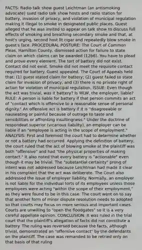FACTS: Radio talk show guest Leichtman (an antismoking advocate) sued radio talk show hosts and radio station for battery, invasion of privacy, and violation of municipal regulation making it illegal to smoke in designated public places. Guest alleged that he was invited to appear on talk show to discuss full effects of smoking and breathing secondary smoke and that, at host's urging, second host lit cigar and repeatedly blew smoke in guest's face. PROCEDURAL POSTURE: The Court of Common Pleas, Hamilton County, dismissed action for failure to state claim on which claims can be awarded (12b6). You have to plead and prove every element. The tort of battery did not exist. Contact did not exist. Smoke did not meet the requisite contact required for battery. Guest appealed. The Court of Appeals held that: (1) guest stated claim for battery; (2) guest failed to state claim for invasion of privacy; and (3) there is no private right of action for violation of municipal regulation. ISSUE: Even though the act was trivial, was it battery? Is WLW, the employer, liable? RULE: A person is liable for battery if that person commits an act of "contact which is offensive to a reasonable sense of personal dignity." An offensive act is battery if it is "disagreeable or nauseating or painful because of outrage to taste and sensibilities or affronting insultingness." Under the doctrine of respondeat superior (vicarious liability), an employer can be liable if an "employee is acting in the scope of employment." ANALYSIS: First and foremost the court had to determine whether or not a battery had occurred. Applying the definition of battery, the court ruled that the act of blowing smoke at the plaintiff was both "offensive" and had "the physical properties of making contact." It also noted that every battery is "actionable" even though it may be trivial. The "substantial certainty" prong of intent was not addressed because Leichtman had made it clear in his complaint that the act was deliberate. The Court also addressed the issue of employer liability. Normally, an employer is not liable for the individual torts of its employees unless those employees were acting "within the scope of their employment," as they were found to be in this case. The court went on to say that another form of minor dispute resolution needs to adopted so that courts may focus on more serious and important cases. Courts are unwilling to "open the floodgates" so it is a very careful appellate opinion. CONCLUSION: It was ruled in the trial court that the plaintiff's allegation of facts did not constitute a battery. The ruling was reversed because the facts, although trivial, demonstrated an "offensive contact" by the defendants on the plaintiff. The case was remanded to be retried only on that basis of that ruling
