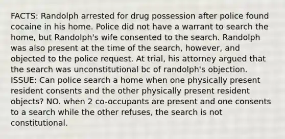 FACTS: Randolph arrested for drug possession after police found cocaine in his home. Police did not have a warrant to search the home, but Randolph's wife consented to the search. Randolph was also present at the time of the search, however, and objected to the police request. At trial, his attorney argued that the search was unconstitutional bc of randolph's objection. ISSUE: Can police search a home when one physically present resident consents and the other physically present resident objects? NO. when 2 co-occupants are present and one consents to a search while the other refuses, the search is not constitutional.